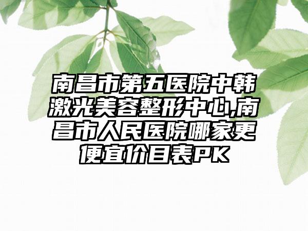 南昌市第五医院中韩激光美容整形中心,南昌市人民医院哪家更便宜价目表PK