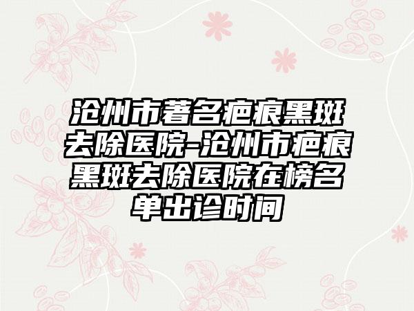 沧州市著名疤痕黑斑去除医院-沧州市疤痕黑斑去除医院在榜名单出诊时间