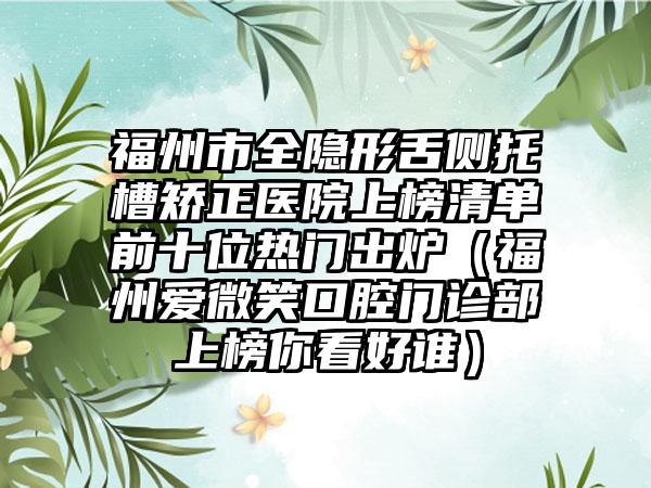 福州市全隐形舌侧托槽矫正医院上榜清单前十位热门出炉（福州爱微笑口腔门诊部上榜你看好谁）