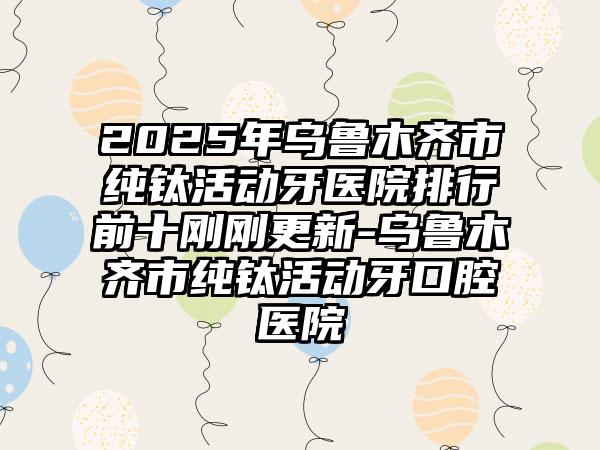 2025年乌鲁木齐市纯钛活动牙医院排行前十刚刚更新-乌鲁木齐市纯钛活动牙口腔医院