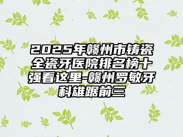 2025年赣州市铸瓷全瓷牙医院排名榜十强看这里-赣州罗敏牙科雄踞前三
