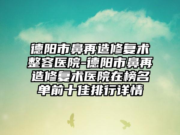 德阳市鼻再造修复术整容医院-德阳市鼻再造修复术医院在榜名单前十佳排行详情