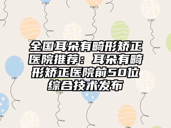 全国耳朵有畸形矫正医院推荐：耳朵有畸形矫正医院前50位综合技术发布