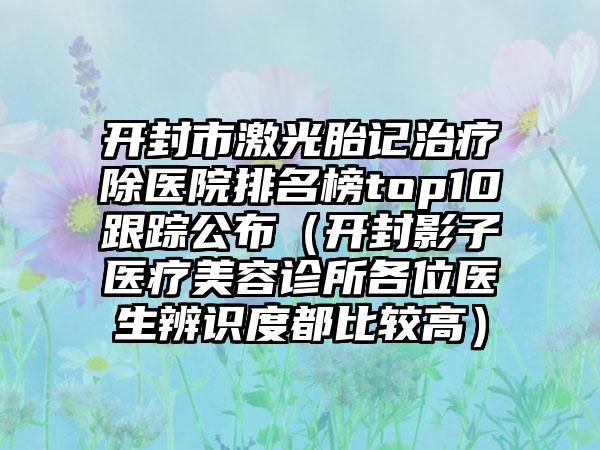 开封市激光胎记治疗除医院排名榜top10跟踪公布（开封影子医疗美容诊所各位医生辨识度都比较高）