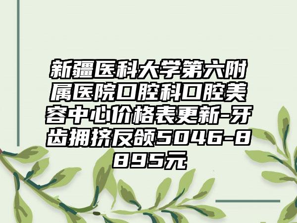 新疆医科大学第六附属医院口腔科口腔美容中心价格表更新-牙齿拥挤反颌5046-8895元