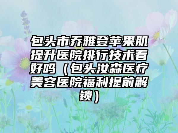 包头市乔雅登苹果肌提升医院排行技术看好吗（包头汝森医疗美容医院福利提前解锁）