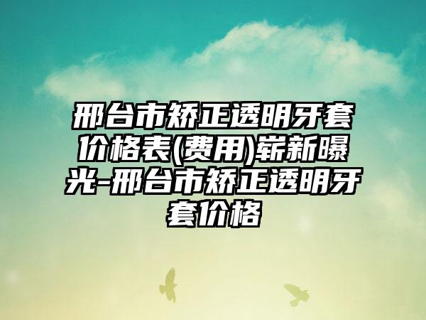 邢台市矫正透明牙套价格表(费用)崭新曝光-邢台市矫正透明牙套价格