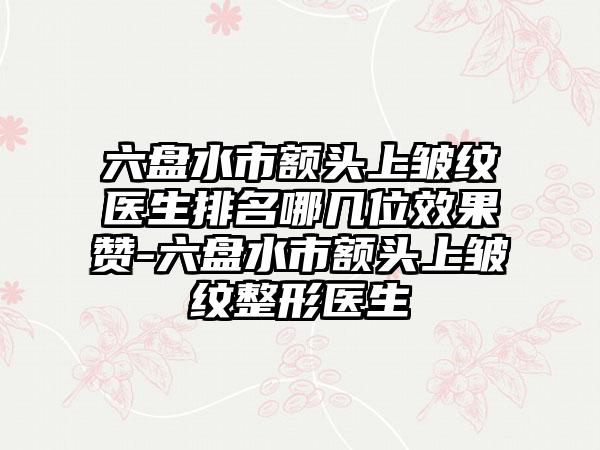 六盘水市额头上皱纹医生排名哪几位效果赞-六盘水市额头上皱纹整形医生