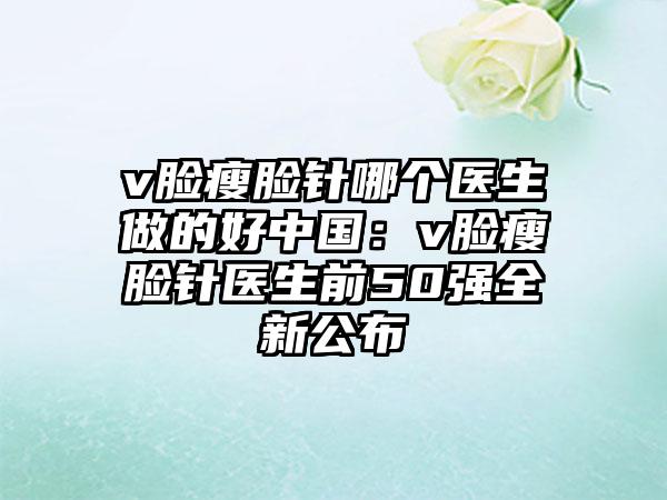 v脸瘦脸针哪个医生做的好中国：v脸瘦脸针医生前50强全新公布