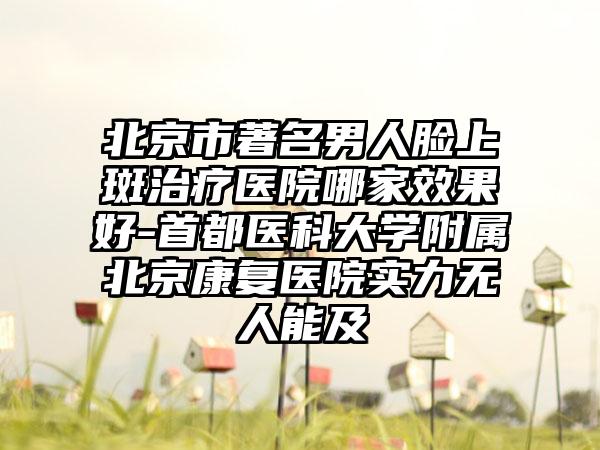 北京市著名男人脸上斑治疗医院哪家效果好-首都医科大学附属北京康复医院实力无人能及