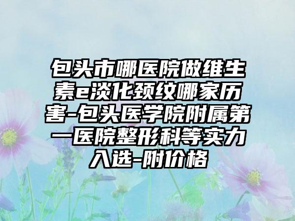 包头市哪医院做维生素e淡化颈纹哪家历害-包头医学院附属第一医院整形科等实力入选-附价格