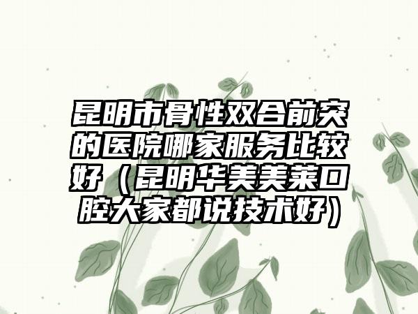 昆明市骨性双合前突的医院哪家服务比较好（昆明华美美莱口腔大家都说技术好）
