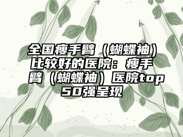全国瘦手臂（蝴蝶袖）比较好的医院：瘦手臂（蝴蝶袖）医院top50强呈现