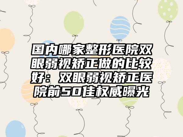 国内哪家整形医院双眼弱视矫正做的比较好：双眼弱视矫正医院前50佳权威曝光