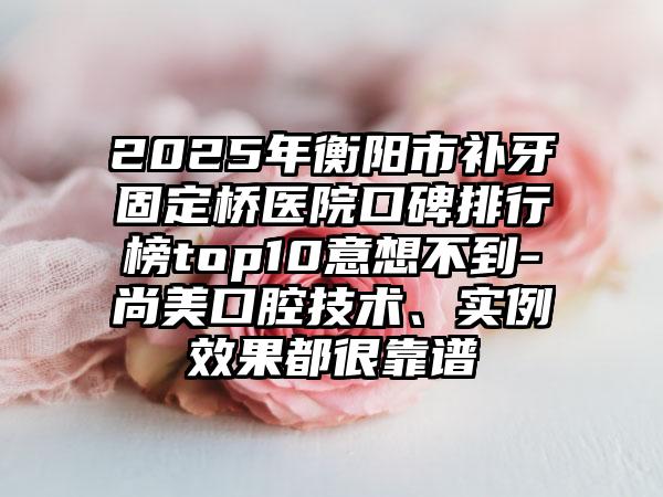 2025年衡阳市补牙固定桥医院口碑排行榜top10意想不到-尚美口腔技术、实例效果都很靠谱