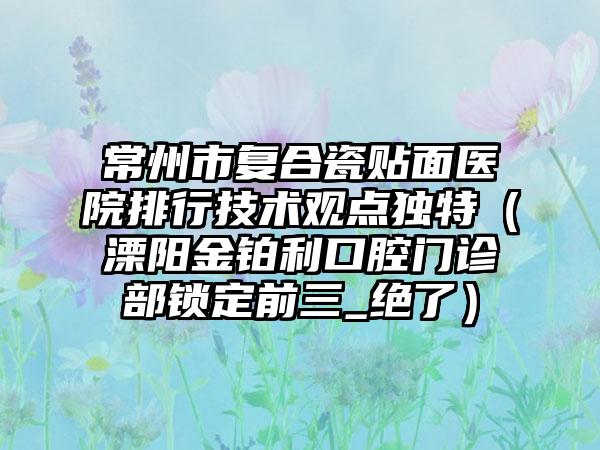 常州市复合瓷贴面医院排行技术观点独特（溧阳金铂利口腔门诊部锁定前三_绝了）
