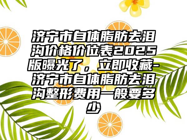济宁市自体脂肪去泪沟价格价位表2025版曝光了，立即收藏-济宁市自体脂肪去泪沟整形费用一般要多少