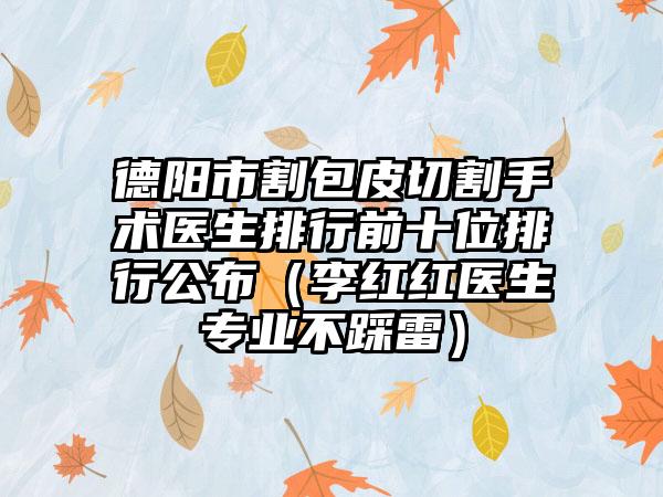 德阳市割包皮切割手术医生排行前十位排行公布（李红红医生专业不踩雷）