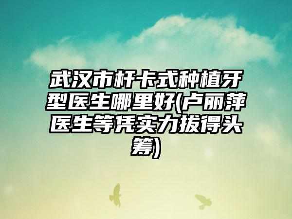 武汉市杆卡式种植牙型医生哪里好(卢丽萍医生等凭实力拔得头筹)
