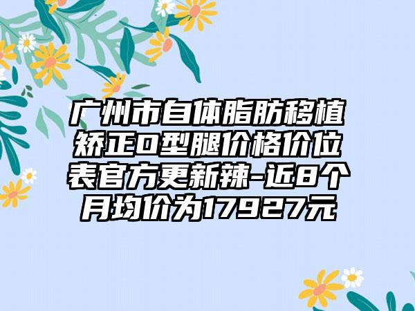 广州市自体脂肪移植矫正O型腿价格价位表官方更新辣-近8个月均价为17927元
