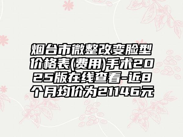 烟台市微整改变脸型价格表(费用)手术2025版在线查看-近8个月均价为21146元