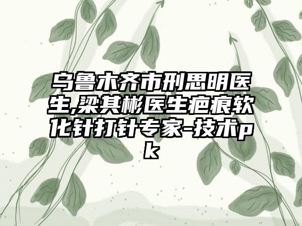 乌鲁木齐市刑思明医生,梁其彬医生疤痕软化针打针专家-技术pk