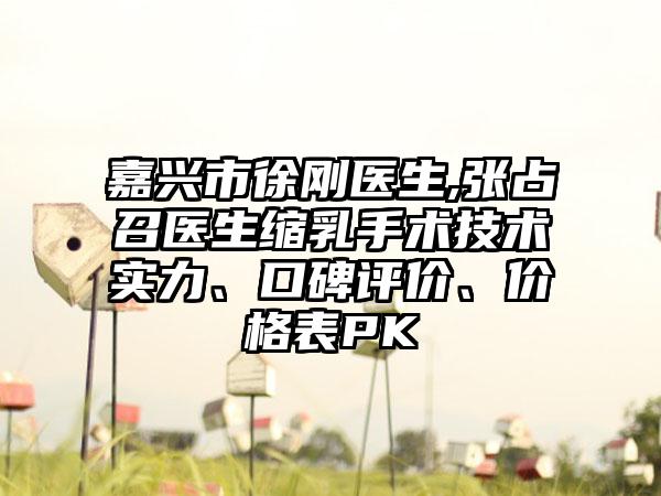 嘉兴市徐刚医生,张占召医生缩乳手术技术实力、口碑评价、价格表PK