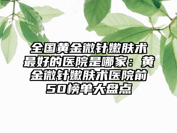 全国黄金微针嫩肤术最好的医院是哪家：黄金微针嫩肤术医院前50榜单大盘点
