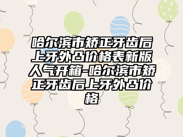 哈尔滨市矫正牙齿后上牙外凸价格表新版人气开箱-哈尔滨市矫正牙齿后上牙外凸价格