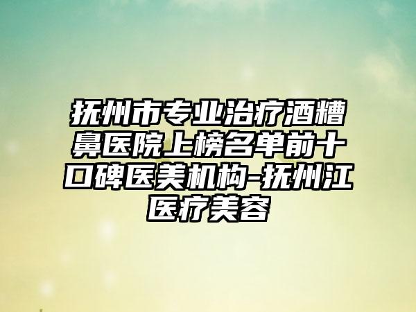 抚州市专业治疗酒糟鼻医院上榜名单前十口碑医美机构-抚州江医疗美容