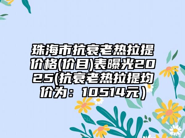 珠海市抗衰老热拉提价格(价目)表曝光2025(抗衰老热拉提均价为：10514元）