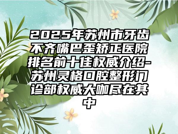 2025年苏州市牙齿不齐嘴巴歪矫正医院排名前十佳权威介绍-苏州灵格口腔整形门诊部权威大咖尽在其中