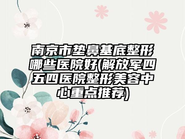 南京市垫鼻基底整形哪些医院好(解放军四五四医院整形美容中心重点推荐)