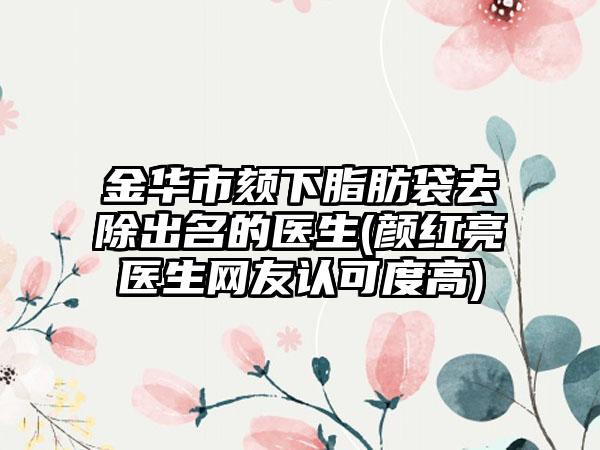 金华市颏下脂肪袋去除出名的医生(颜红亮医生网友认可度高)