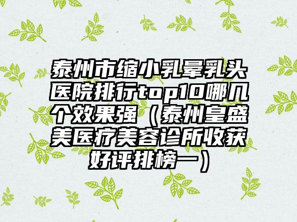 泰州市缩小乳晕乳头医院排行top10哪几个效果强（泰州皇盛美医疗美容诊所收获好评排榜一）