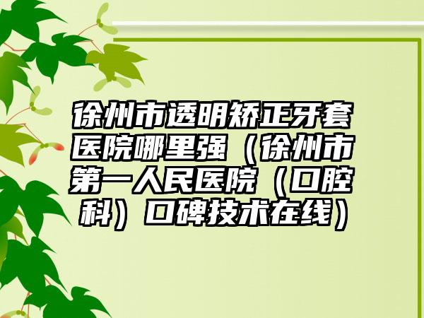 徐州市透明矫正牙套医院哪里强（徐州市第一人民医院（口腔科）口碑技术在线）