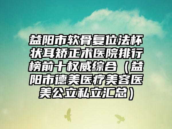 益阳市软骨复位法杯状耳矫正术医院排行榜前十权威综合（益阳市德美医疗美容医美公立私立汇总）