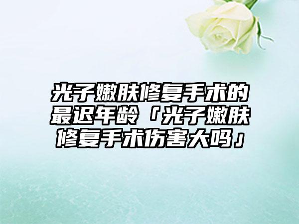 光子嫩肤修复手术的最迟年龄「光子嫩肤修复手术伤害大吗」