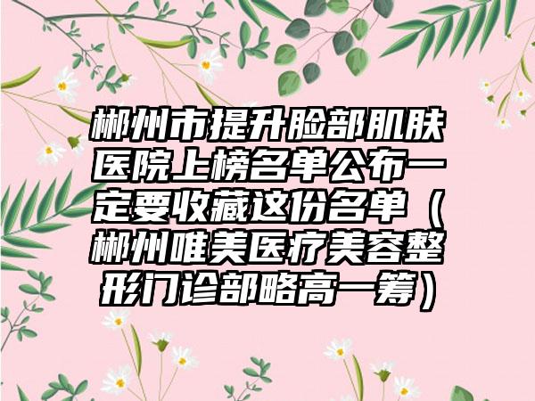 郴州市提升脸部肌肤医院上榜名单公布一定要收藏这份名单（郴州唯美医疗美容整形门诊部略高一筹）