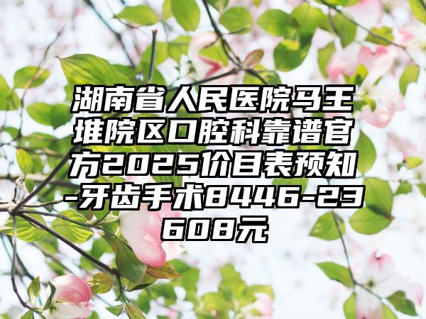 湖南省人民医院马王堆院区口腔科靠谱官方2025价目表预知-牙齿手术8446-23608元