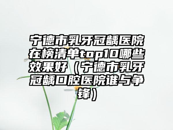 宁德市乳牙冠龋医院在榜清单top10哪些效果好（宁德市乳牙冠龋口腔医院谁与争锋）