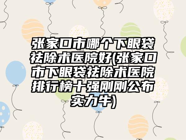 张家口市哪个下眼袋祛除术医院好(张家口市下眼袋祛除术医院排行榜十强刚刚公布实力牛)