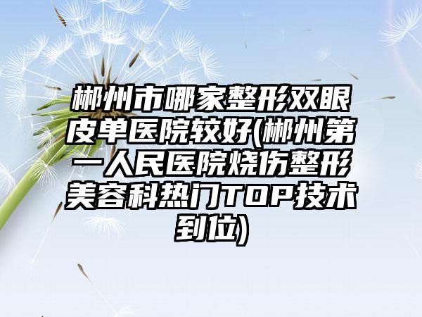 郴州市哪家整形双眼皮单医院较好(郴州第一人民医院烧伤整形美容科热门TOP技术到位)