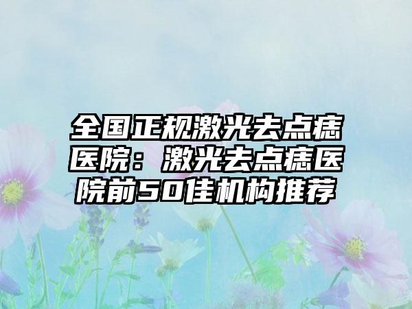全国正规激光去点痣医院：激光去点痣医院前50佳机构推荐