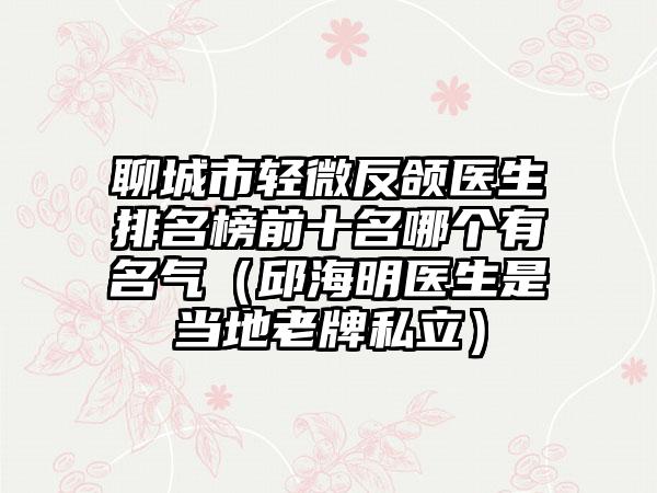 聊城市轻微反颌医生排名榜前十名哪个有名气（邱海明医生是当地老牌私立）