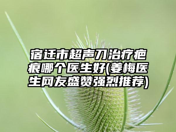 宿迁市超声刀治疗疤痕哪个医生好(姜梅医生网友盛赞强烈推荐)