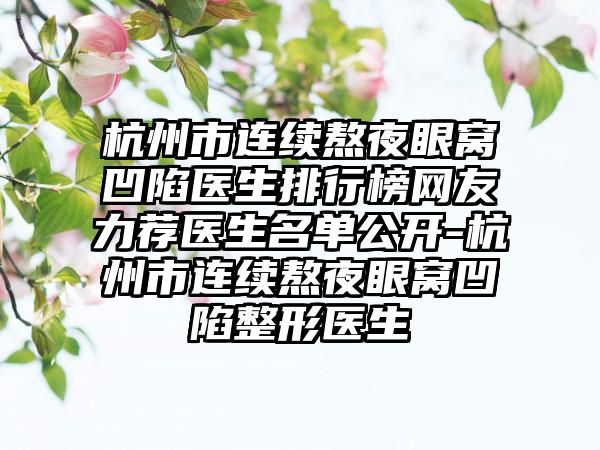 杭州市连续熬夜眼窝凹陷医生排行榜网友力荐医生名单公开-杭州市连续熬夜眼窝凹陷整形医生