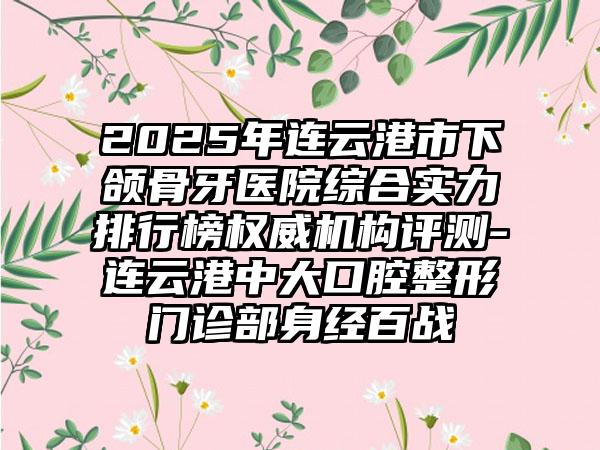 2025年连云港市下颌骨牙医院综合实力排行榜权威机构评测-连云港中大口腔整形门诊部身经百战