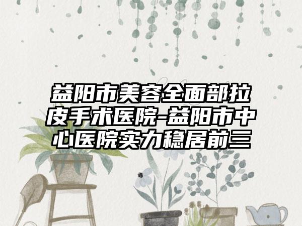 益阳市美容全面部拉皮手术医院-益阳市中心医院实力稳居前三