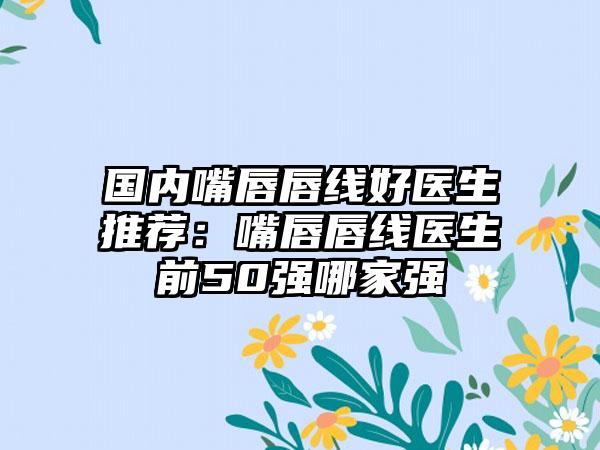 国内嘴唇唇线好医生推荐：嘴唇唇线医生前50强哪家强